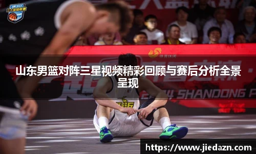 山东男篮对阵三星视频精彩回顾与赛后分析全景呈现